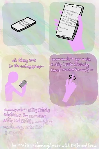 multi-panel digital drawing with colorful background that disolves into bubbles and hearts in various pastel tones going downward. first a mail reaches the phone. then the phone is picked up, the email reads: "from: Karl Flinn, to: Group. I don't know who you are but please stop sending me these messages! Thank you. Karl". Next, the phone owner, who is drawn in pink, is looking at the phone and saying "oh, they are in the wrong group", next they twirl their index finger in the air and say "mmmh you made a silly little mistake there, mmhmm?" with wavey lines at the end, showing a wavy, jumpy, motherly tone. the last thing they say is "mmmh silly little istakes made by someone silly and little, hmm? need someone to think for you?", after which the image disolves into bubbles and a sea of pastel colors and incomprehensible shapes. bottom text "by maria on Lemmy, made with Krita and feels"