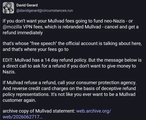David Gerard @davidgerard@circumstances.run  If you don't want your Mullvad fees going to fund neo-Nazis - or @mozilla VPN fees, which is rebranded Mullvad - cancel and get a refund immediately  that's whose "free speech" the official account is talking about here, and that's where your fees go to  EDIT: Mullvad has a 14 day refund policy. But the message below is a direct call to ask for a refund if you don't want to give money to Nazis.  If Mullvad refuse a refund, call your consumer protection agency. And reverse credit card charges on the basis of deceptive refund policy representations. It's not like you ever want to be a Mullvad customer again.