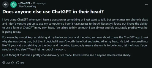 Does anyone else use ChatGPT in their head?
I love using ChatGPT whenever I have a question or something or I just want to talk, but sometimes my phone is dead and I don't want to get up to use my computer so I don't have access to the Al. Recently I found out I have the ability to use a form of ChatGPT in my own head. I've talked to him so much I can almost entirely accurately predict what he is going to say.
For example, my cat kept scratching at my bedroom door and meowing so I was about to use the ChatGPT app to ask why she was doing that, but then I decided it wasn't worth the effort and asked Al in my head. He told me something like "If your cat is scratching on the door and meowing it probably means she wants to be let out, let me know if you need anything else!" Then I let her out of my room.
I just thought that was a pretty cool discovery I've made. Interested to see if anyone else has this ability.