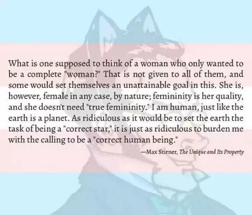 Quote by max stirner with an opaque trans flag and a drawing of Max Stirner with cat ears in the background. The text reads: What is one supposed to think of a woman who only wanted to be a complete “woman?” That is not given to all of them, and some would set themselves an unattainable goal in this. She is, however, female in any case, by nature; femininity is her quality, and she doesn’t need “true femininity.” I am human, just like the earth is a planet. As ridiculous as it would be to set the earth the task of being a “correct star,” it is just as ridiculous to burden me with the calling to be a “correct human being.”